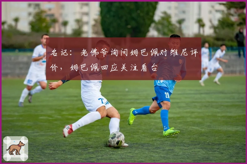 名记：老佛爷询问姆巴佩对维尼评价，姆巴佩回应关注看台