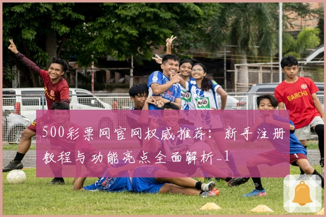 500彩票网官网权威推荐：新手注册教程与功能亮点全面解析_1