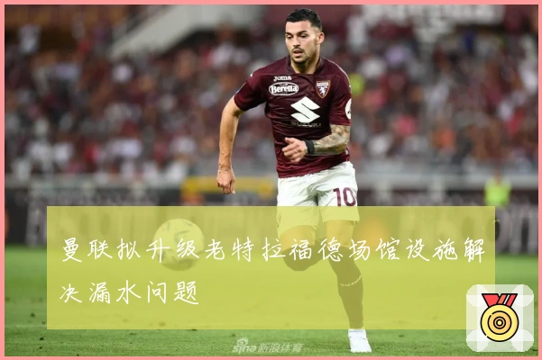 曼联拟升级老特拉福德场馆设施解决漏水问题