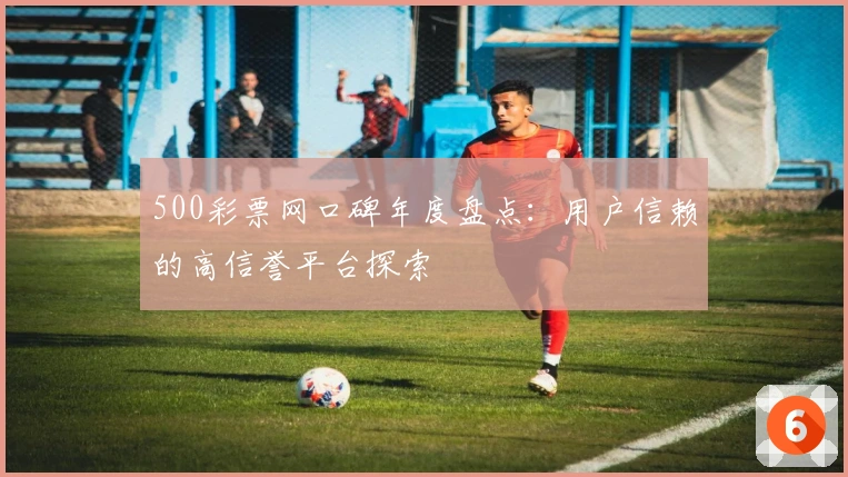 500彩票网口碑年度盘点：用户信赖的高信誉平台探索
