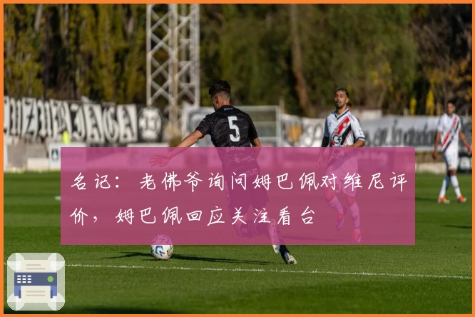 名记：老佛爷询问姆巴佩对维尼评价，姆巴佩回应关注看台