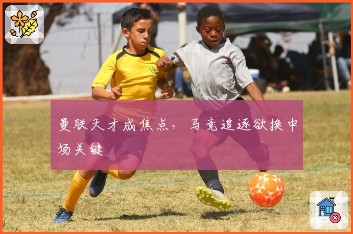 曼联天才成焦点，马竞追逐欲换中场关键