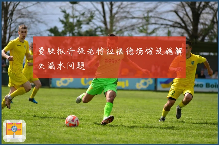 曼联拟升级老特拉福德场馆设施解决漏水问题