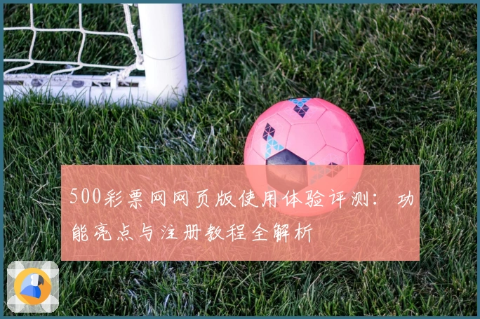 500彩票网网页版使用体验评测：功能亮点与注册教程全解析