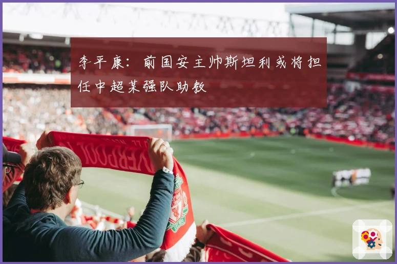 李平康：前国安主帅斯坦利或将担任中超某强队助教