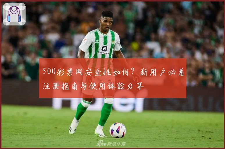 500彩票网安全性如何？新用户必看注册指南与使用体验分享
