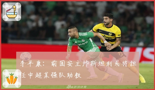 李平康：前国安主帅斯坦利或将担任中超某强队助教