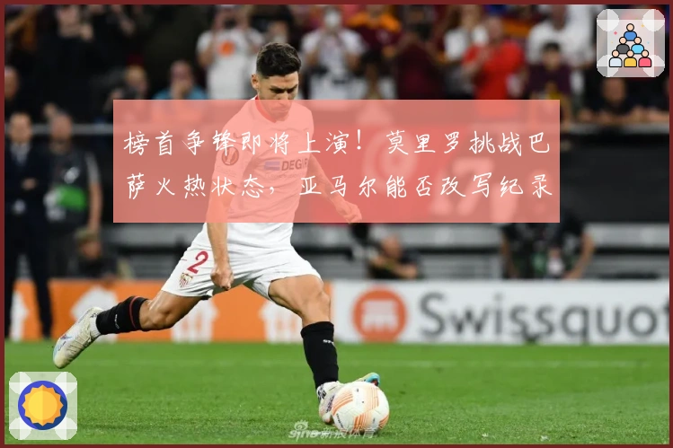 榜首争锋即将上演！莫里罗挑战巴萨火热状态，亚马尔能否改写纪录？