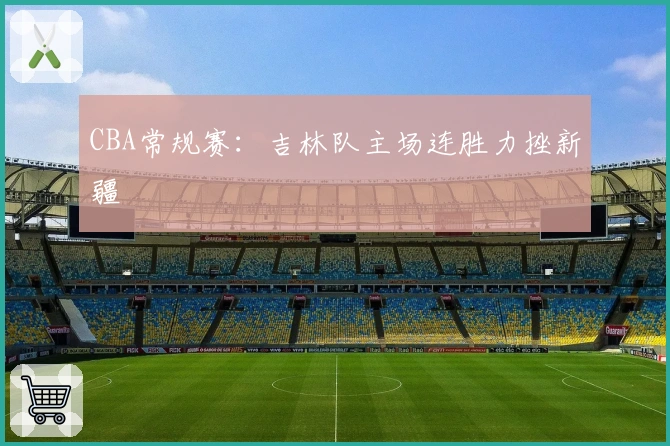 CBA常规赛：吉林队主场连胜力挫新疆