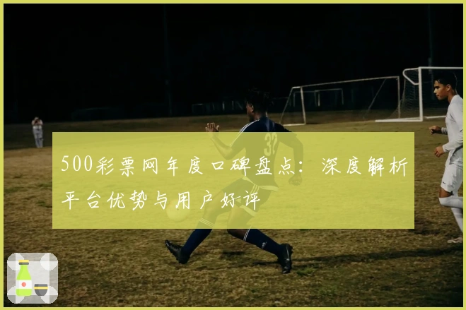 500彩票网年度口碑盘点：深度解析平台优势与用户好评