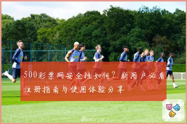 500彩票网安全性如何？新用户必看注册指南与使用体验分享