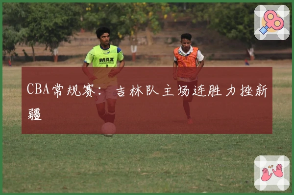 CBA常规赛：吉林队主场连胜力挫新疆