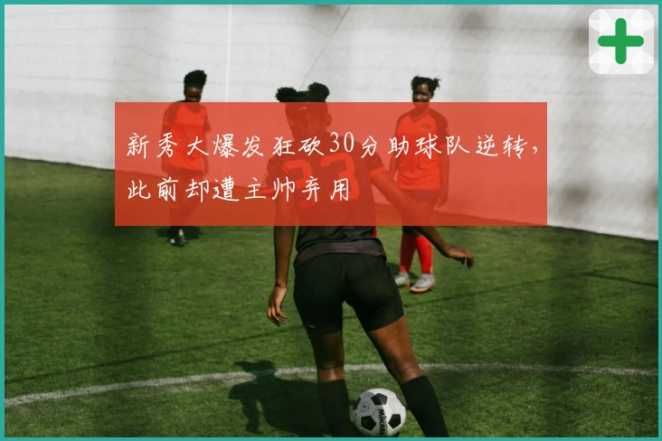 新秀大爆发狂砍30分助球队逆转，此前却遭主帅弃用