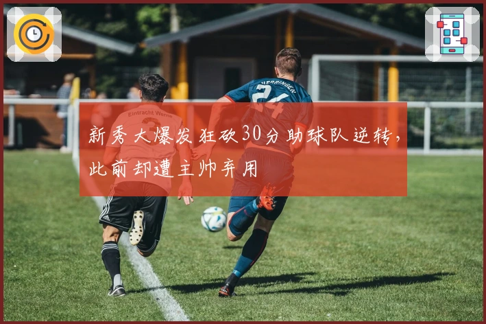 新秀大爆发狂砍30分助球队逆转，此前却遭主帅弃用