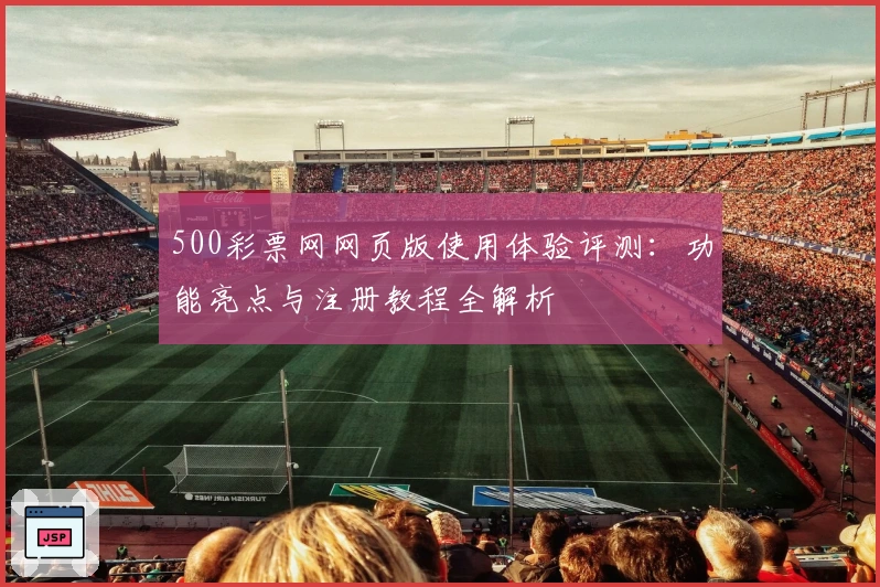 500彩票网网页版使用体验评测：功能亮点与注册教程全解析